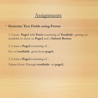 Assignments
• Generate Text Fields using Forms
1. Create  Page1 with Form consisting of Textfield - getting no:
textfields to show on Page2 and a Submit Button.
2. Create a Page2 consisting of :
No: of textfields  given from page1.
3. Create a Page3 consisting of :
Values Given Through textfields  on page2.
 