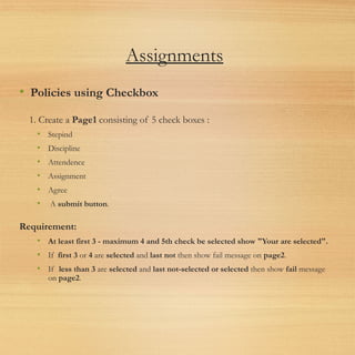 Assignments
• Policies using Checkbox
1. Create a Page1 consisting of 5 check boxes :
• Stepind
• Discipline
• Attendence
• Assignment
• Agree
•  A submit button.
Requirement:
• At least first 3 - maximum 4 and 5th check be selected show "Your are selected".
• If  first 3 or 4 are selected and last not then show fail message on page2.
• If  less than 3 are selected and last not-selected or selected then show fail message
on page2.
 