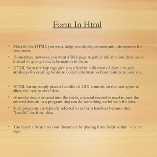 Form In Html
• Most of the HTML you write helps you display content and information for
your users.
• Sometimes, however, you want a Web page to gather information from users
instead of giving static information to them.
• HTML form markup tags give you a healthy collection of elements and
attributes for creating forms to collect information from visitors to your site.
• HTML forms simply place a handful of GUI controls on the user agent to
allow the user to enter data.
• After the data is entered into the ﬁelds, a special control is used to pass the
entered data on to a program that can do something useful with the data.
• Such programs are typically referred to as form handlers because they
“handle” the form data.
• You insert a form into your document by placing form ﬁelds within <form>
tags.
 
