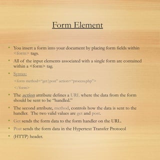 Form Element
• You insert a form into your document by placing form ﬁelds within
<form> tags.
• All of the input elements associated with a single form are contained
within a <form> tag.
• Syntax:
<form method=“get|post” action=“process.php”>
</form>
• The action attribute deﬁnes a URL where the data from the form
should be sent to be “handled.”
• The second attribute, method, controls how the data is sent to the
handler. The two valid values are get and post.
• Get sends the form data to the form handler on the URL.
• Post sends the form data in the Hypertext Transfer Protocol
• (HTTP) header.
 
