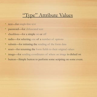 “Type” Attribute Values
• text—for single-line text
• password—for obfuscated text
• checkbox—for a simple on or off
• radio—for selecting one of a number of options
• submit—for initiating the sending of the form data
• reset—for returning the form fields to their original values
• image—for sending coordinates of where an image is clicked on
• button—Simple button to perform some scripting on some event.
 