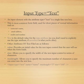 Input Type=“Text”
• An input element with the attribute type=”text” is a single-line text box.
• This is most common form field, used for short pieces of textual information
such as
• someone’s name,
• email address,
• credit card number.
• Text is the default value for the type attribute (so you don’t need to explicitly
use the type attribute, if a textbox is what you’re after).
• Other Attributes Of Text Filed are as follows:
• value: Provides an initial value for the text input control that the user will see
when the form loads.
• size: Allows you to specify the width of the text-input control in terms of
characters.
• maxlength: Allows you to specify the maximum number of characters a user
can enter into the text box.
• <input type=“text” name=“name" maxlength=“3” size=“100” />
 