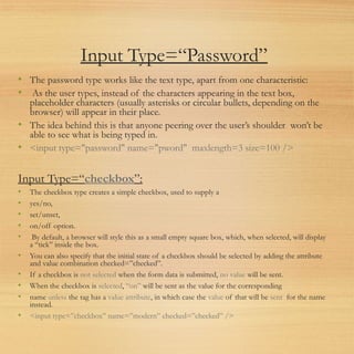 Input Type=“Password”
• The password type works like the text type, apart from one characteristic:
• As the user types, instead of the characters appearing in the text box,
placeholder characters (usually asterisks or circular bullets, depending on the
browser) will appear in their place.
• The idea behind this is that anyone peering over the user’s shoulder won’t be
able to see what is being typed in.
• <input type="password" name="pword" maxlength=3 size=100 />
Input Type=“checkbox”:
• The checkbox type creates a simple checkbox, used to supply a
• yes/no,
• set/unset,
• on/off option.
• By default, a browser will style this as a small empty square box, which, when selected, will display
a “tick” inside the box.
• You can also specify that the initial state of a checkbox should be selected by adding the attribute
and value combination checked=”checked”.
• If a checkbox is not selected when the form data is submitted, no value will be sent.
• When the checkbox is selected, “on” will be sent as the value for the corresponding
• name unless the tag has a value attribute, in which case the value of that will be sent for the name
instead.
• <input type=”checkbox” name=”modern” checked=”checked” />
 