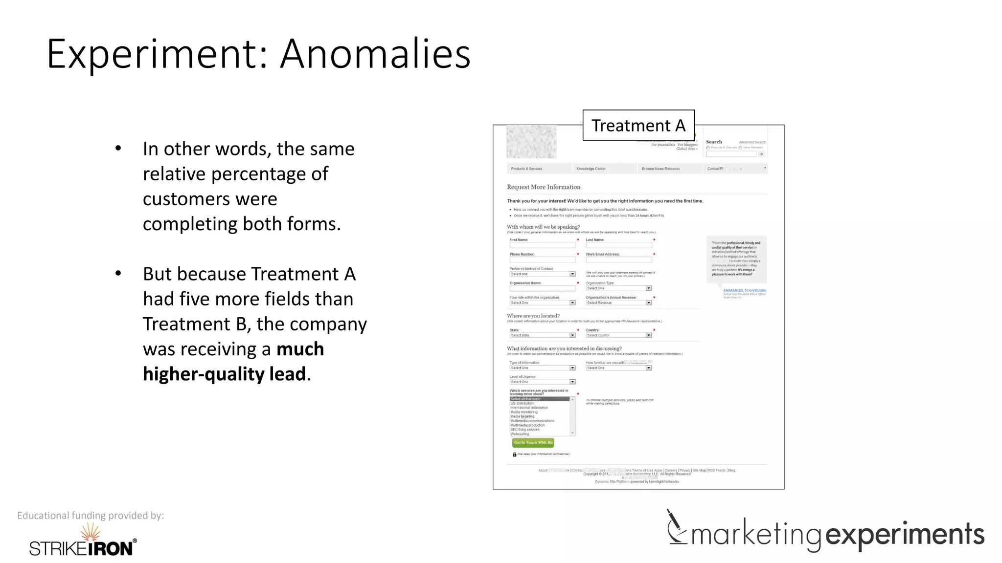 Educational funding provided by:
Experiment: Anomalies
Treatment A
• In other words, the same
relative percentage of
customers were
completing both forms.
• But because Treatment A
had five more fields than
Treatment B, the company
was receiving a much
higher-quality lead.
 