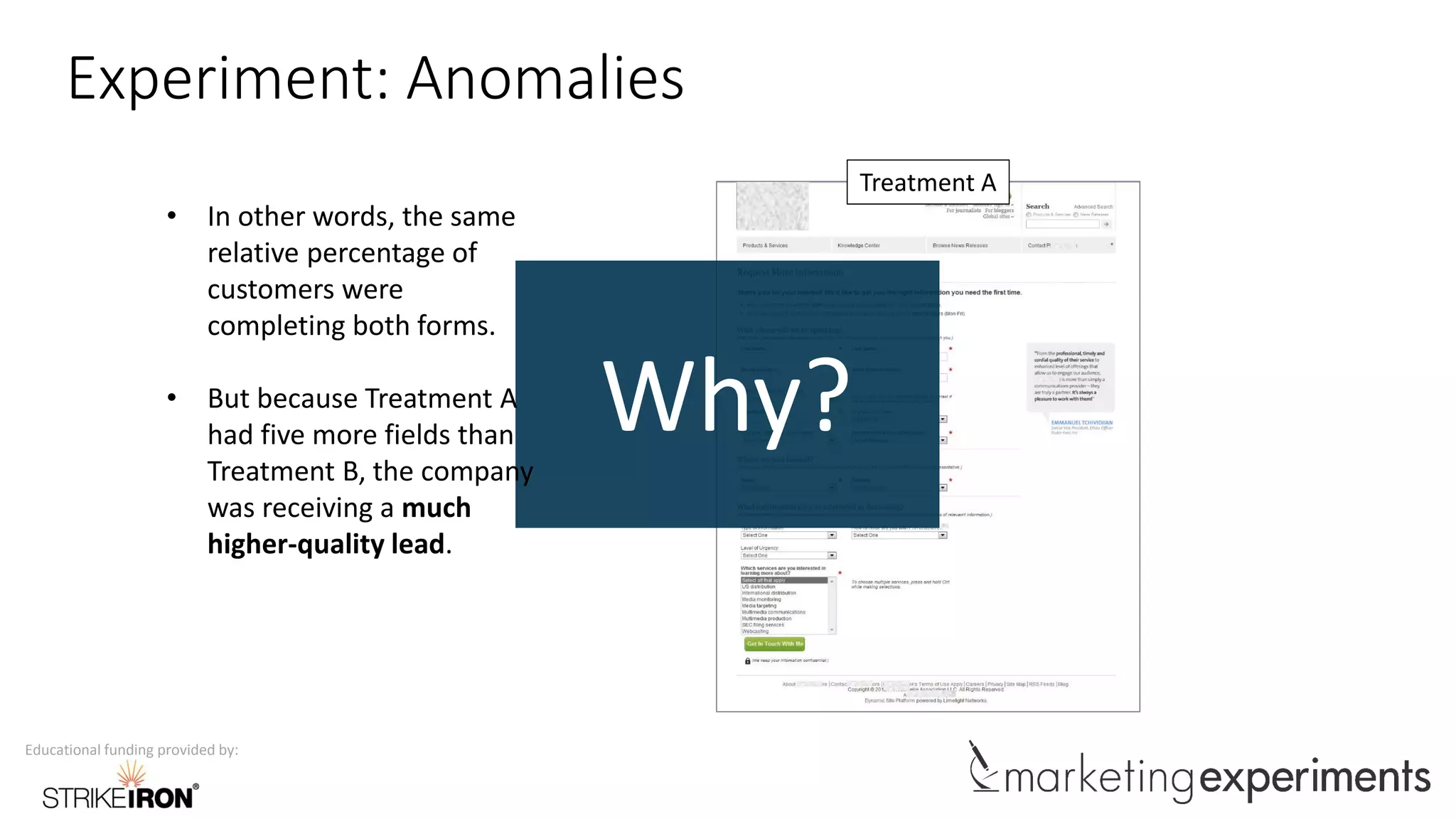 Educational funding provided by:
Experiment: Anomalies
Treatment A
Why?
• In other words, the same
relative percentage of
customers were
completing both forms.
• But because Treatment A
had five more fields than
Treatment B, the company
was receiving a much
higher-quality lead.
 