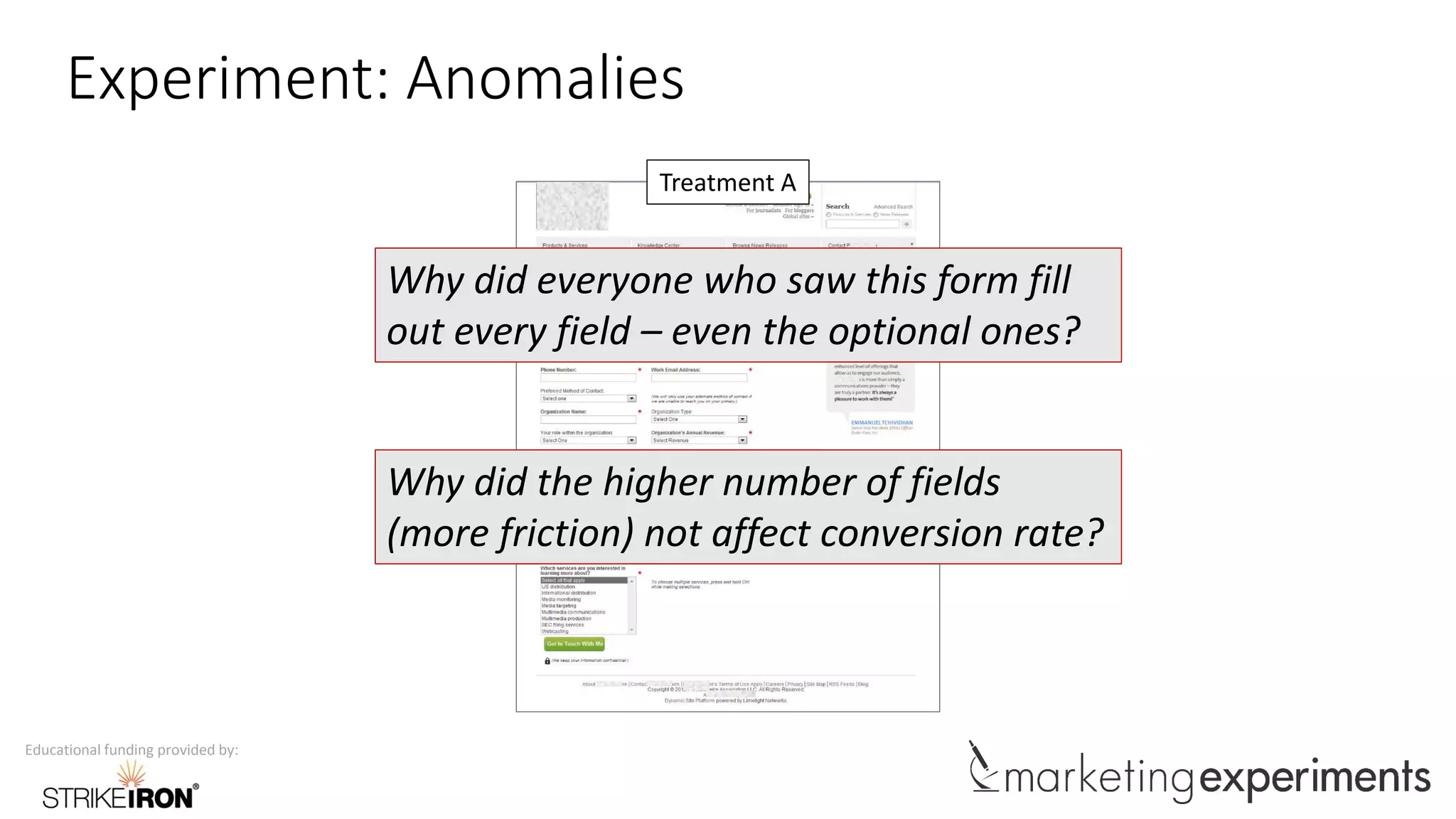 Educational funding provided by:
Experiment: Anomalies
Treatment A
Why did everyone who saw this form fill
out every field – even the optional ones?
Why did the higher number of fields
(more friction) not affect conversion rate?
 