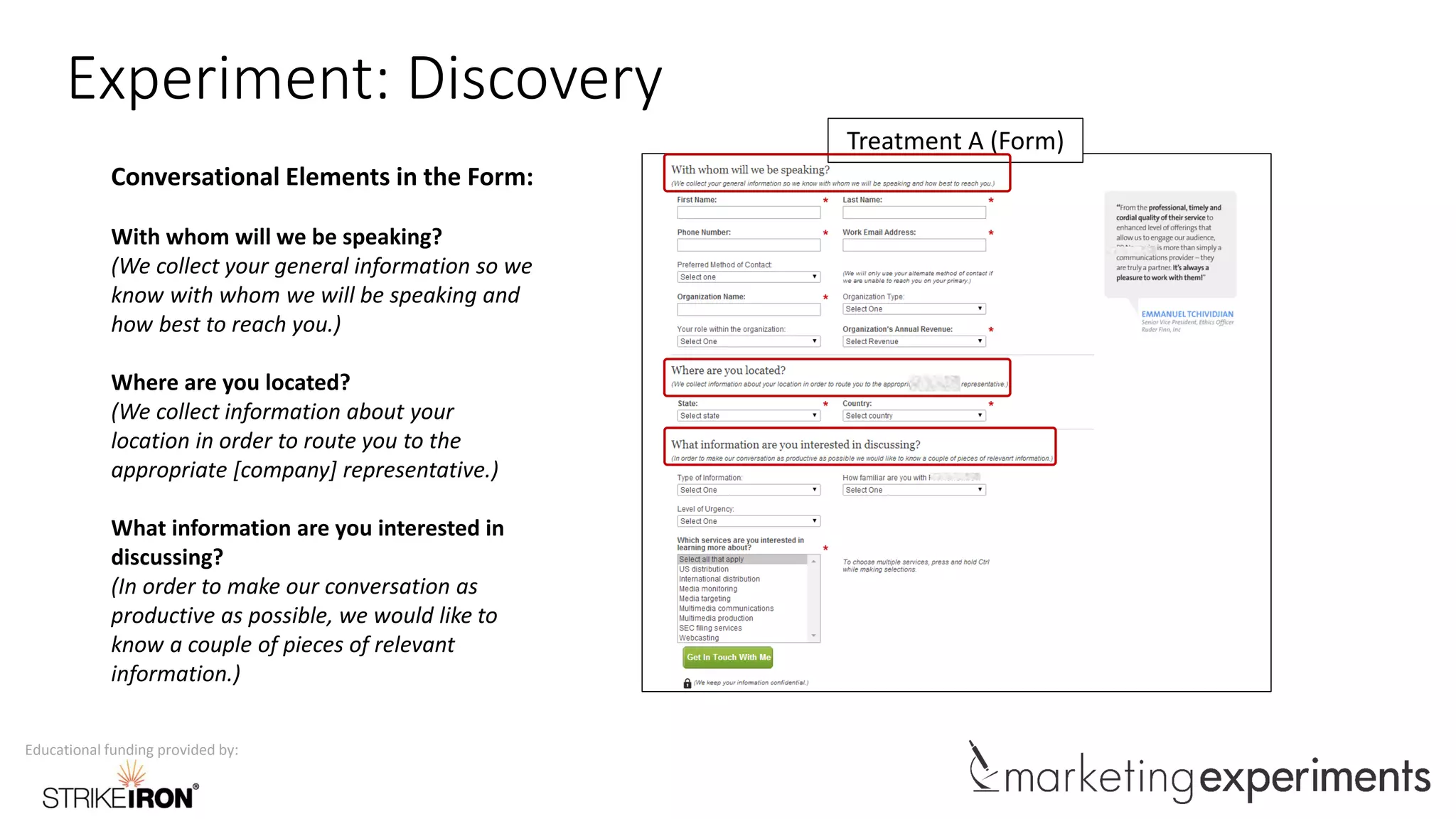 Educational funding provided by:
Experiment: Discovery
Treatment A (Form)
Conversational Elements in the Form:
With whom will we be speaking?
(We collect your general information so we
know with whom we will be speaking and
how best to reach you.)
Where are you located?
(We collect information about your
location in order to route you to the
appropriate [company] representative.)
What information are you interested in
discussing?
(In order to make our conversation as
productive as possible, we would like to
know a couple of pieces of relevant
information.)
 