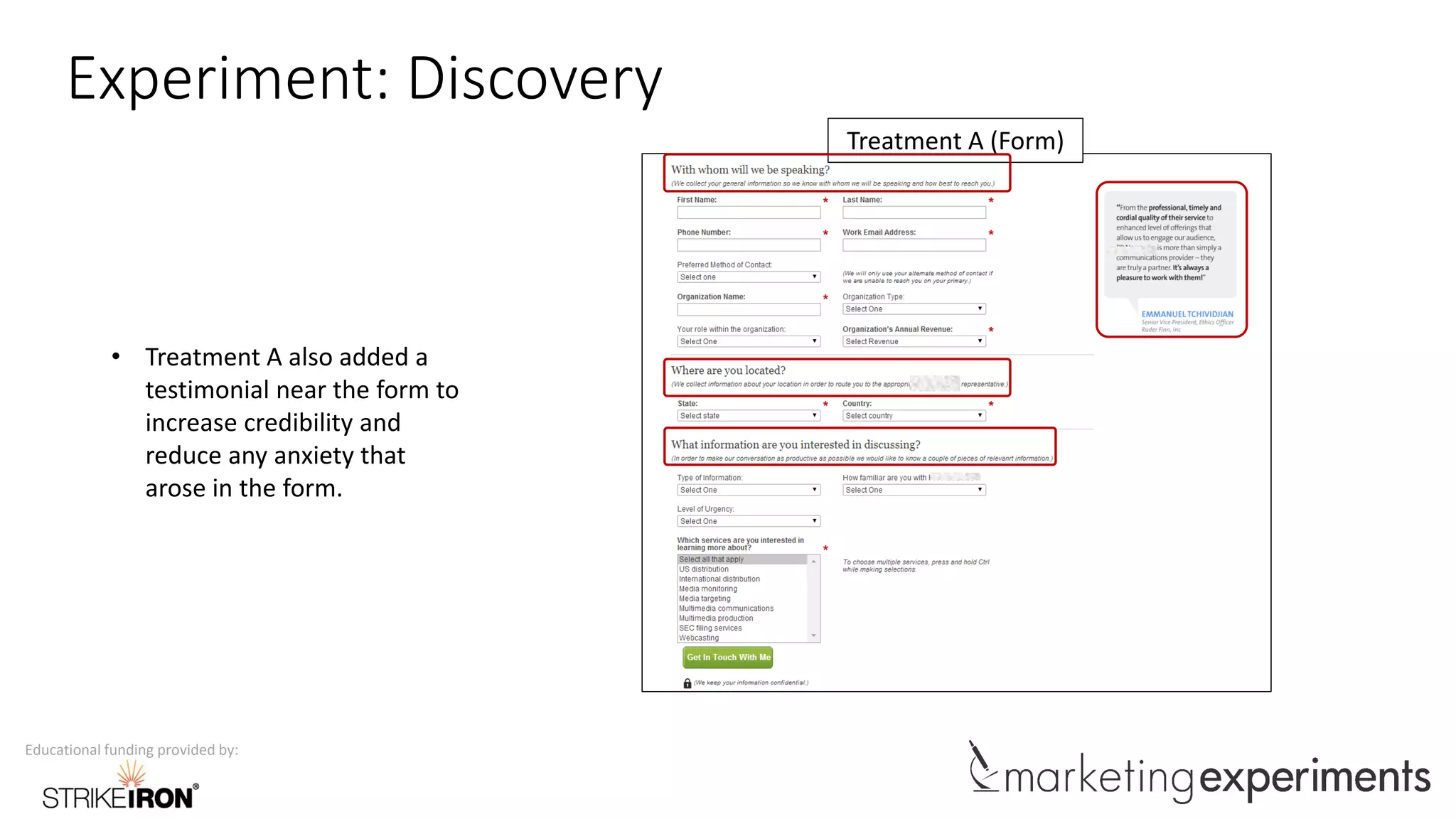 Educational funding provided by:
Experiment: Discovery
Treatment A (Form)
• Treatment A also added a
testimonial near the form to
increase credibility and
reduce any anxiety that
arose in the form.
 