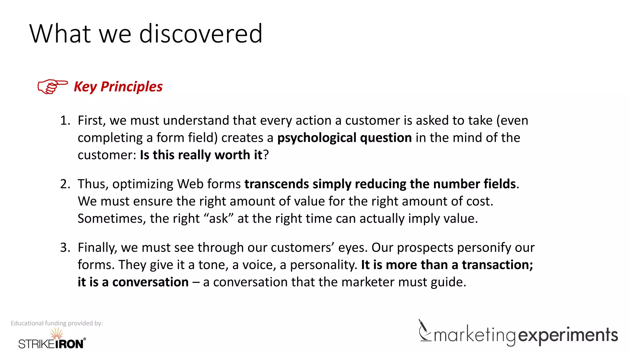 Educational funding provided by:
What we discovered
FKey Principles
1. First, we must understand that every action a customer is asked to take (even
completing a form field) creates a psychological question in the mind of the
customer: Is this really worth it?
2. Thus, optimizing Web forms transcends simply reducing the number fields.
We must ensure the right amount of value for the right amount of cost.
Sometimes, the right “ask” at the right time can actually imply value.
3. Finally, we must see through our customers’ eyes. Our prospects personify our
forms. They give it a tone, a voice, a personality. It is more than a transaction;
it is a conversation – a conversation that the marketer must guide.
 