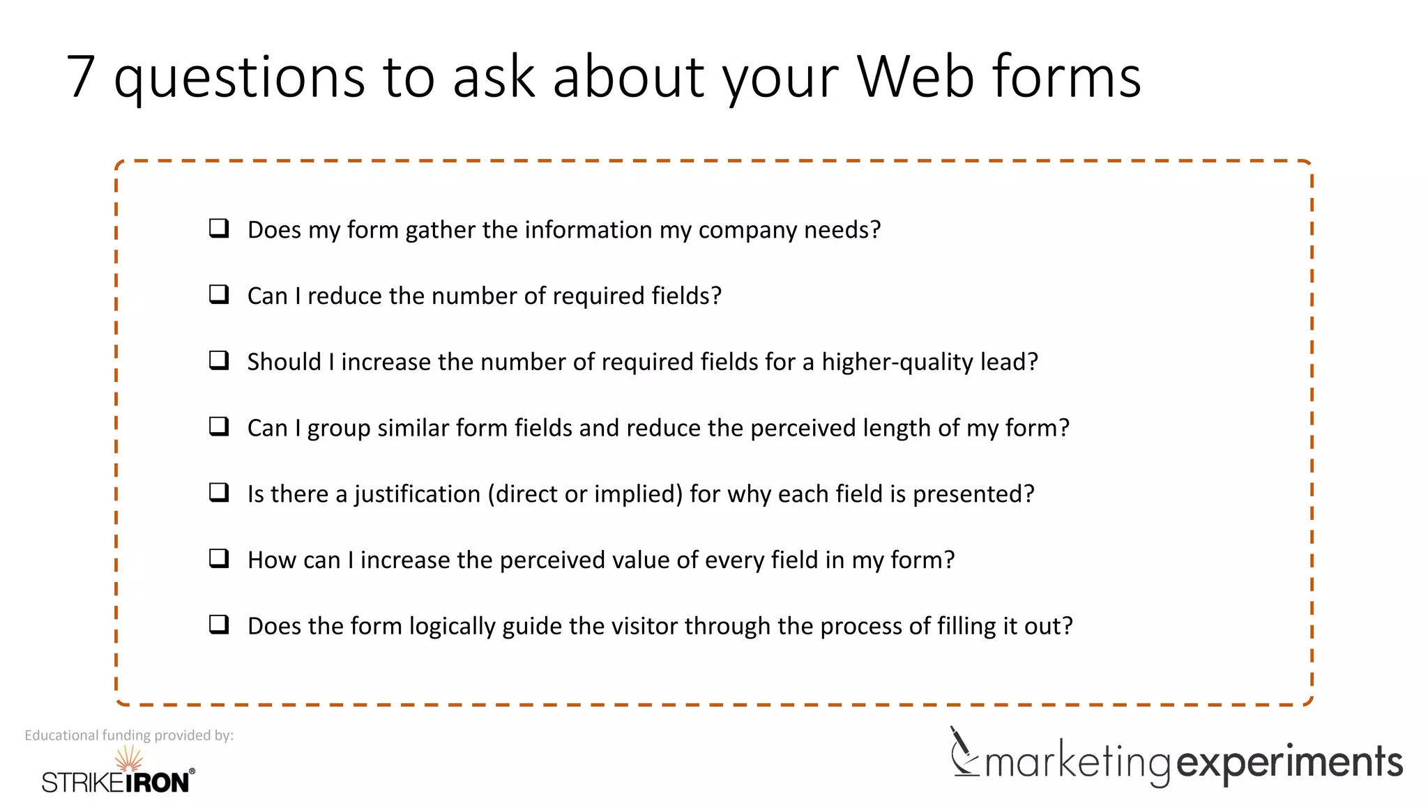 Educational funding provided by:
7 questions to ask about your Web forms
 Does my form gather the information my company needs?
 Can I reduce the number of required fields?
 Should I increase the number of required fields for a higher-quality lead?
 Can I group similar form fields and reduce the perceived length of my form?
 Is there a justification (direct or implied) for why each field is presented?
 How can I increase the perceived value of every field in my form?
 Does the form logically guide the visitor through the process of filling it out?
 