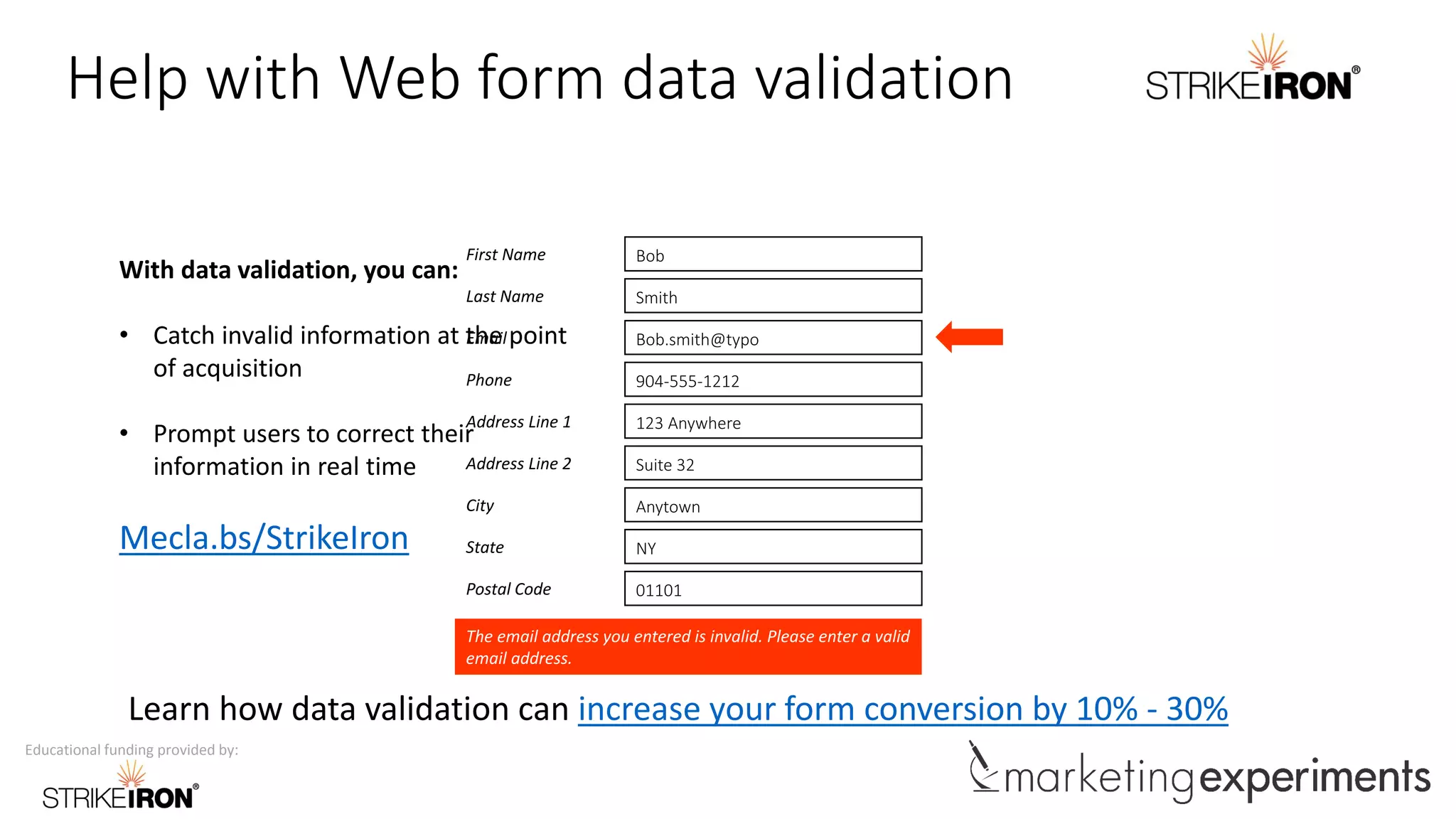 Educational funding provided by:
Help with Web form data validation
The email address you entered is invalid. Please enter a valid
email address.
First Name Bob
Last Name Smith
Email Bob.smith@typo
Phone 904-555-1212
Address Line 1 123 Anywhere
Address Line 2 Suite 32
City Anytown
State NY
Postal Code 01101
Learn how data validation can increase your form conversion by 10% - 30%
With data validation, you can:
• Catch invalid information at the point
of acquisition
• Prompt users to correct their
information in real time
Mecla.bs/StrikeIron
 