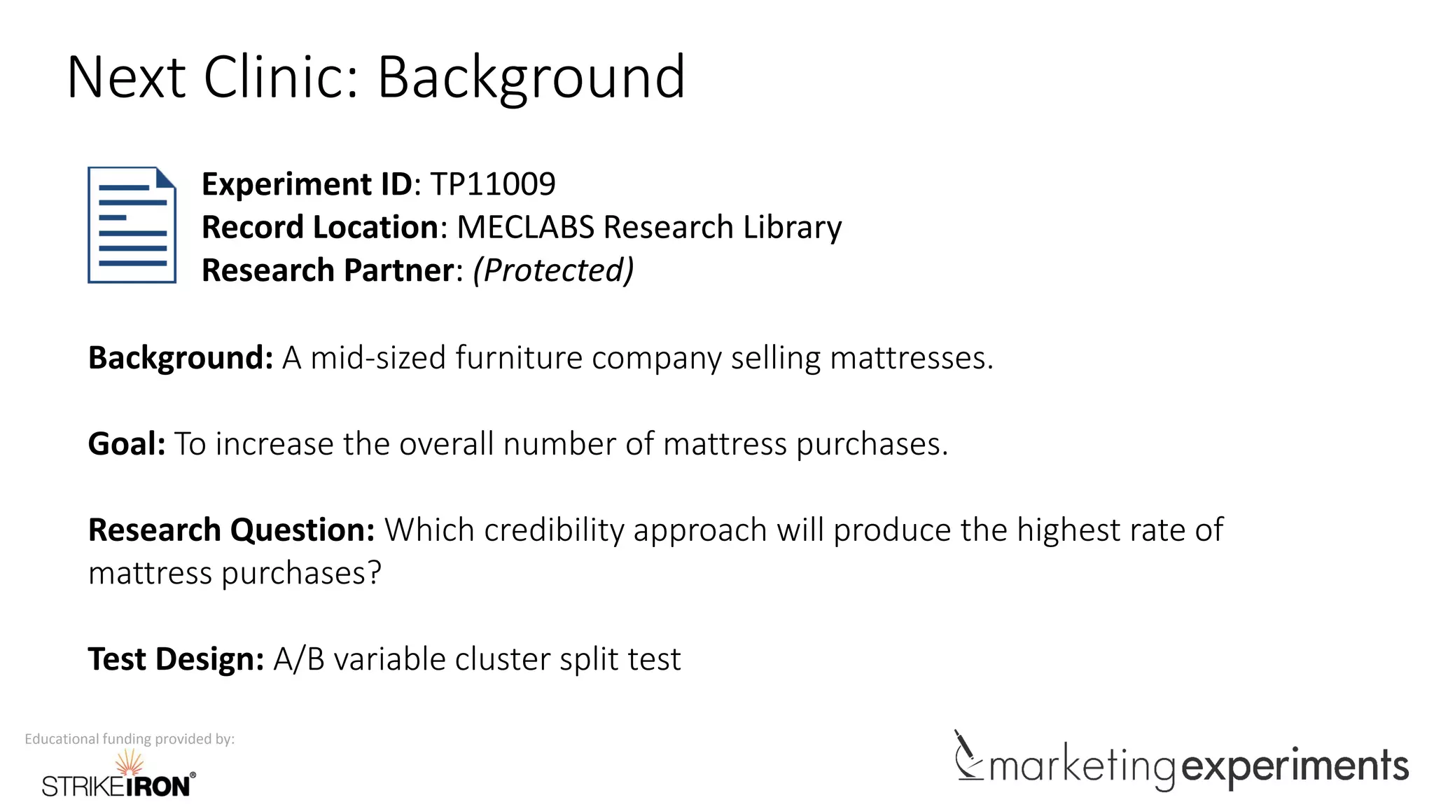 Educational funding provided by:
Next Clinic: Background
Background: A mid-sized furniture company selling mattresses.
Goal: To increase the overall number of mattress purchases.
Research Question: Which credibility approach will produce the highest rate of
mattress purchases?
Test Design: A/B variable cluster split test
Experiment ID: TP11009
Record Location: MECLABS Research Library
Research Partner: (Protected)
 