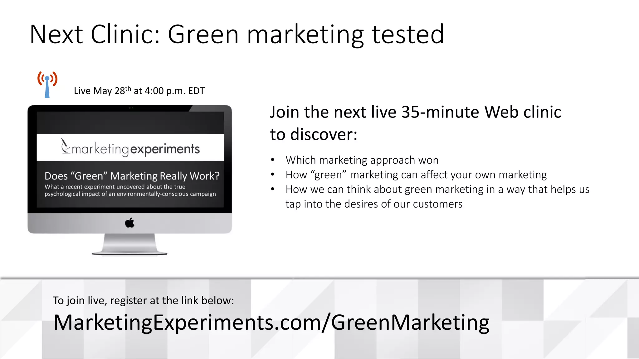 Educational funding provided by:
Live May 28th at 4:00 p.m. EDT
• Which marketing approach won
• How “green” marketing can affect your own marketing
• How we can think about green marketing in a way that helps us
tap into the desires of our customers
Join the next live 35-minute Web clinic
to discover:
Next Clinic: Green marketing tested
To join live, register at the link below:
MarketingExperiments.com/GreenMarketing
 