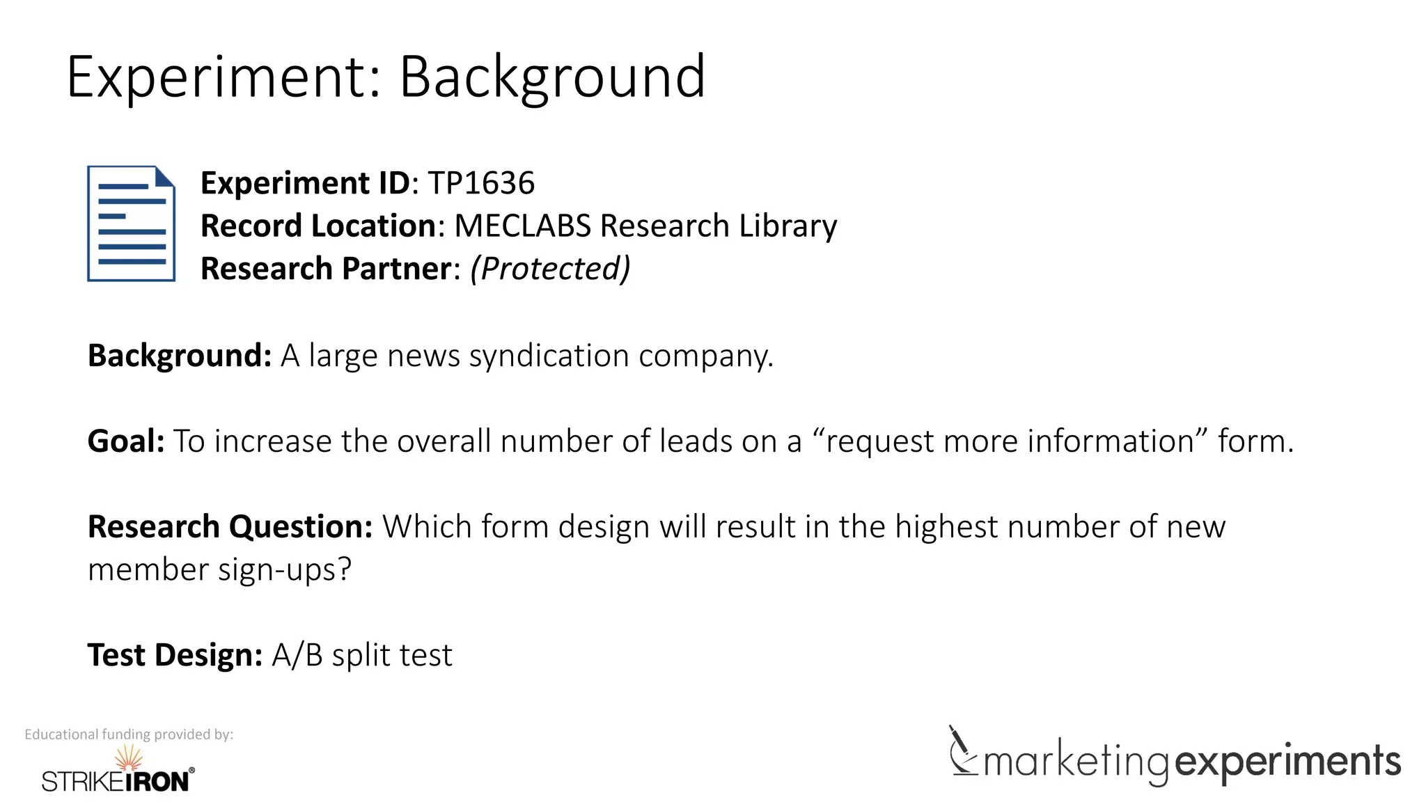Educational funding provided by:
Experiment: Background
Background: A large news syndication company.
Goal: To increase the overall number of leads on a “request more information” form.
Research Question: Which form design will result in the highest number of new
member sign-ups?
Test Design: A/B split test
Experiment ID: TP1636
Record Location: MECLABS Research Library
Research Partner: (Protected)
 