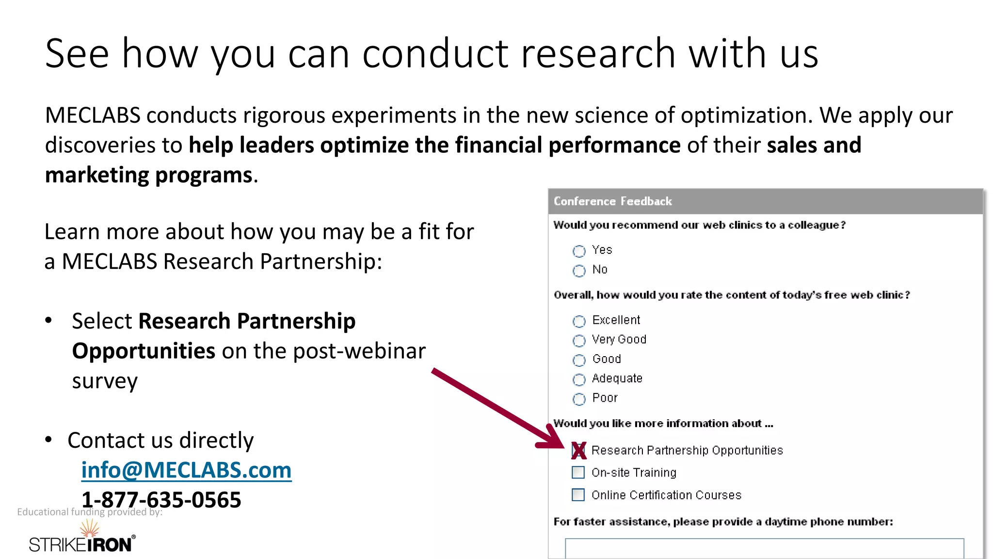 Educational funding provided by:
See how you can conduct research with us
MECLABS conducts rigorous experiments in the new science of optimization. We apply our
discoveries to help leaders optimize the financial performance of their sales and
marketing programs.
Learn more about how you may be a fit for
a MECLABS Research Partnership:
• Select Research Partnership
Opportunities on the post-webinar
survey
• Contact us directly
info@MECLABS.com
1-877-635-0565
x
 