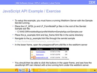 JavaScript API Example / Exercise <ul><li>To setup the example, you must have a running Webform Server with the Sample Ser...