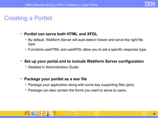 Creating a Portlet Portlet can serve both HTML and XFDL By default, Webform Server will auto-detect Viewer and serve the right file type. Functions useHTML and useXFDL allow you to set a specific response type. Set up your portal.xml to include Webform Server configuration Detailed in Administration Guide. Package your portlet as a war file Package your application along with some key supporting files (jars). Package can also contain the forms you want to serve to users. 