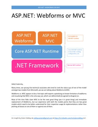 An insight by Aslam Siddiqui ● siddiquiaslam@gmail.com ● https://in.linkedin.com/in/aslamsiddiqui ● 1
ASP.NET: WEBFORMS OR MVC
ASP.NET: Webforms or MVC
Hello Fraternity,
Many times, we sprung into technical associates who tend to rank the status quo of one of the model
amongst two models from Microsoft, yes we are talking about Webforms & MVC.
Webforms vs. MVC appears to be a hot topic with experts capitalizing on known limitation of webforms
and visualizing that MVC is the only way out, which can deferentially be agreed to disagree on.
Most of the time folks claim MVC to be the next great thing (yes it is great thing) and immediate
replacement of Webforms, but our experience with both the models points that they are two great
models which need to be better understood for their respective usage & implementations rather than
pitching all biases on one of them or against one of them.
 