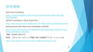 参考情報
Web Forms Scaffolding
https://visualstudiogallery.msdn.microsoft.com/a6c3614f-83be-4749-afbc-
8da394b6ea86
ASP.NET Scaffolding in Visual Studio 2013
http://www.asp.net/visual-studio/overview/2013/aspnet-scaffolding-overview
Getting Started With Web Forms Scaffolding in ASP.Net
http://www.c-sharpcorner.com/UploadFile/4b0136/getting-started-with-web-
forms-scaffolding-in-Asp-Net/
連載：ASP.NET MVC入門：
第2回 スキャフォールディング機能で軽々DB連携アプリケーション (1/5)
http://www.atmarkit.co.jp/ait/articles/0905/22/news117.html
22
 