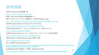 参考情報
ASP.NET Dynamic Data活用編一覧
http://codezine.jp/article/corner/401
特集：Visual Studio 2008 SP1新機能解説（1）
DBアプリをコーディングレスで構築する「ASP.NET Dynamic Data」
http://www.atmarkit.co.jp/fdotnet/special/vs2008sp1dd/vs2008sp1dd_01.html
ASP.NET Dynamic Dataサイトをカスタマイズする方法
http://blog.jhashimoto.net/entry/20110808/1313364579
ASP.NET DynamicData で、ちょっとこれはどうかな、と感じたところ
http://devadjust.exblog.jp/8804899/
ASP.NET Dynamic Dataでデータベースのユーザーインターフェイス作成を簡単に
http://internetcom.jp/developer/20090804/26.html
ASP.NET MVC と ASP.NET Dynamic Data の同居 - 実例
http://devadjust.exblog.jp/9172762/
新しいASP.NET Dynamic Dataサポート
http://chicasharp.net/ScottGu/result2.aspx?target=%e6%96%b0%e3%81%97%e3%81%84ASP.NET+Dynamic+
Data%e3%82%b5%e3%83%9d%e3%83%bc%e3%83%88
EnabelDynamicDataで簡単データ検証（SqlDataSource 編）
https://blogonos.wordpress.com/category/asp-net-%e5%82%99%e5%bf%98%e9%8c%b2/page/2/
23
 