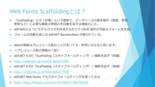 Web Forms Scaffoldingとは？
 「Scaffolding」とは「足場」という意味で、データベースの基本操作（登録、参照、
更新など）に必要な機能の骨組みを自動生成する機能のこと。
 ASP.MVCのようにモデルクラスを作成するだけで CRUD 操作が可能なフォームを生成。
 フォームの自動生成には ASP.NET DynamicData が使われている。
 Webの情報はプレリリース版のことが多いです。参考にはなると思います。
 ＜プレリリース版の情報の一部＞
 ASP.NET 4.5の「Scaffolding（スキャフォールディング）」機能を試す（前編）
 http://codezine.jp/article/detail/7491
 ASP.NET 4.5の「Scaffolding（スキャフォールディング）」機能を試す（後編）
 http://codezine.jp/article/detail/7530
 ASP.NET Web Forms でもスキャフォールディングを使ってみる
 http://blog.shibayan.jp/entry/20130219/1361281202
3
 