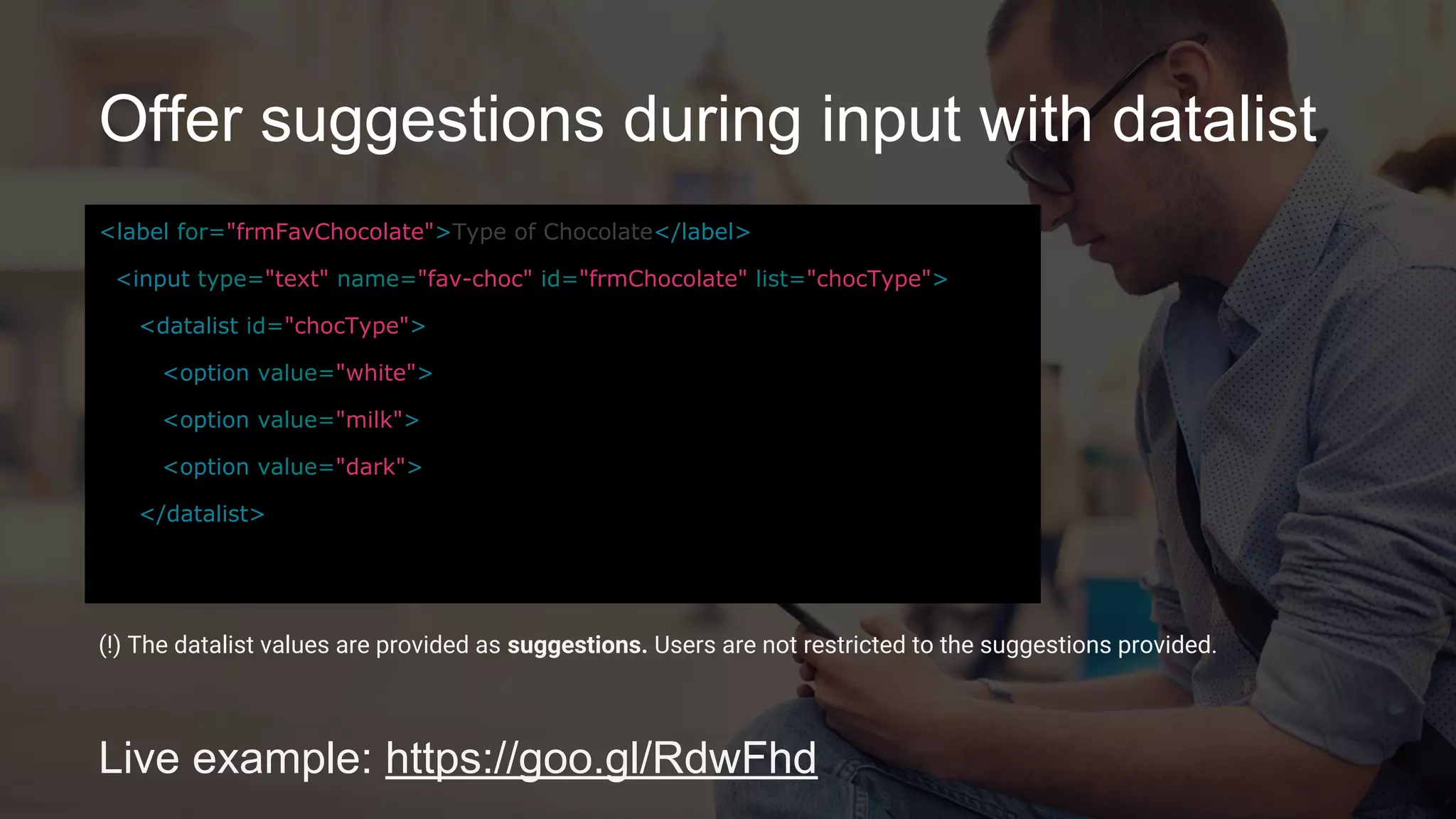 Offer suggestions during input with datalist
Live example: https://goo.gl/RdwFhd
<label for="frmFavChocolate">Type of Chocolate</label>
<input type="text" name="fav-choc" id="frmChocolate"
list="chocType">
<datalist id="chocType">
<option value="white">
<option value="milk">
<option value="dark">
</datalist>
(!) The datalist values are provided as suggestions. Users are not restricted to the suggestions provided.
 