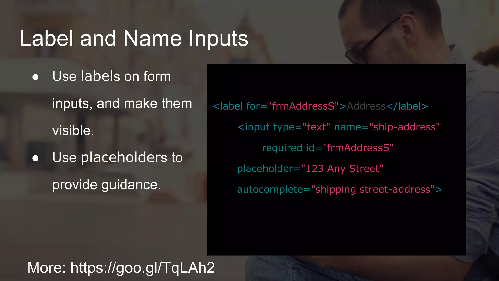 Label and Name Inputs
More: https://goo.gl/TqLAh2
● Use labels on form
inputs, and make them
visible.
● Use placeholders to
provide guidance.
<label for="frmAddressS">Address</label>
<input type="text" name="ship-address"
required id="frmAddressS"
placeholder="123 Any Street"
autocomplete="shipping street-address">
 