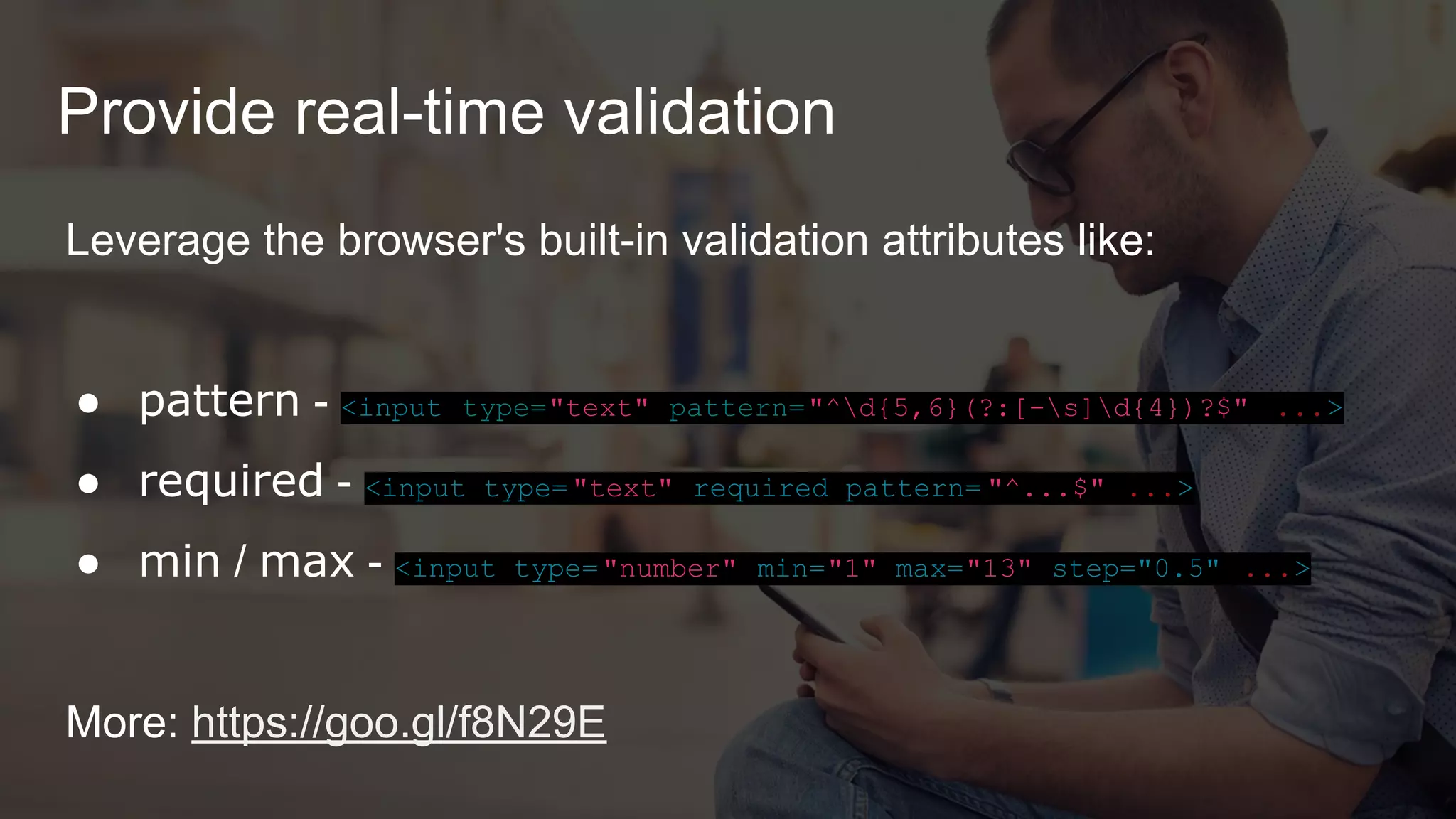 Provide real-time validation
Leverage the browser's built-in validation attributes like:
● pattern - <input type="text" pattern="^d{5,6}(?:[-s]d{4})?$" ...>
● required - <input type="text" required pattern= "^...$" ...>
● min / max - <input type="number" min="1" max="13" step="0.5" ...>
More: https://goo.gl/f8N29E
 
