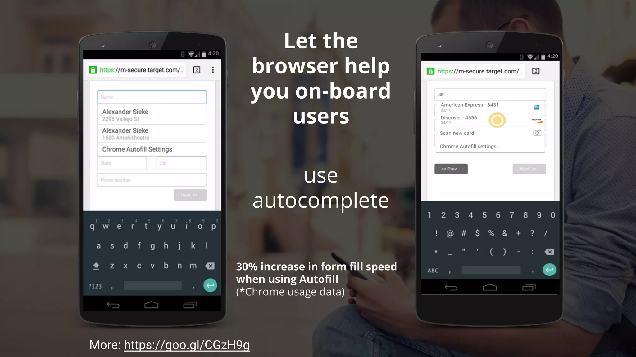use
autocomplete
types
30% increase in form fill speed
when using Autofill
(*Chrome usage data)
Optimize for
Autofill
More: https://goo.gl/CGzH9g
 