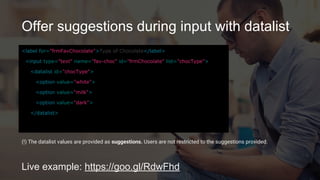 Offer suggestions during input with datalist
Live example: https://goo.gl/RdwFhd
<label for="frmFavChocolate">Type of Chocolate</label>
<input type="text" name="fav-choc" id="frmChocolate"
list="chocType">
<datalist id="chocType">
<option value="white">
<option value="milk">
<option value="dark">
</datalist>
(!) The datalist values are provided as suggestions. Users are not restricted to the suggestions provided.
 