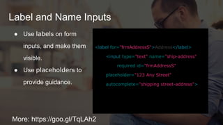 Label and Name Inputs
More: https://goo.gl/TqLAh2
● Use labels on form
inputs, and make them
visible.
● Use placeholders to
provide guidance.
<label for="frmAddressS">Address</label>
<input type="text" name="ship-address"
required id="frmAddressS"
placeholder="123 Any Street"
autocomplete="shipping street-address">
 