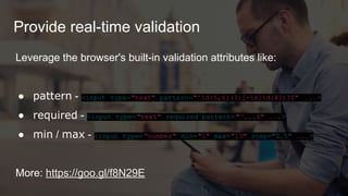Provide real-time validation
Leverage the browser's built-in validation attributes like:
● pattern - <input type="text" pattern="^d{5,6}(?:[-s]d{4})?$" ...>
● required - <input type="text" required pattern= "^...$" ...>
● min / max - <input type="number" min="1" max="13" step="0.5" ...>
More: https://goo.gl/f8N29E
 