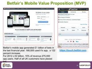 29
Betfair’s Mobile Value Proposition (MVP)
https://touch.betfair.com
Betfair‟s mobile app generated £1 billion of bets in
the last financial year. 168,000 used it‟s app, a 122
percent increase.
For 2012 c £2 billion, 15% of revenue 275,000
app users. Half of all UK customers have placed
bet.
 