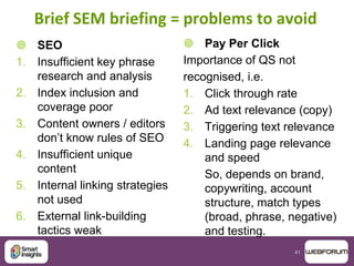 41
Brief SEM briefing = problems to avoid
 SEO
1. Insufficient key phrase
research and analysis
2. Index inclusion and
coverage poor
3. Content owners / editors
don‟t know rules of SEO
4. Insufficient unique
content
5. Internal linking strategies
not used
6. External link-building
tactics weak
 Pay Per Click
Importance of QS not
recognised, i.e.
1. Click through rate
2. Ad text relevance (copy)
3. Triggering text relevance
4. Landing page relevance
and speed
So, depends on brand,
copywriting, account
structure, match types
(broad, phrase, negative)
and testing.
 
