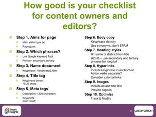 45
How good is your checklist
for content owners and
editors?
 Step 1. Aims for page
 Main visitor type (s)
 Page goals
 Step 2. Which phrases?
 Use Google Keyword Tool
 Primary, secondary, tertiary
 Step 3. Name document
 Keyphrase1-Keyphrase2.html
 Step 4. Title tag
 Keyphrase dense :
15-25 chars
 Step 5. Meta tags
 Description < 300 characters
 Keywords
(Don‟t stuff)
Step 6. Body copy
Keyphrase density
Use synonyms, don‟t SPAM
Step 7. Heading styles
H1 same or distinct from title
H2,H3 – use secondary and tertiary
phrases for long tail
Step 8. Hyperlinks
Include keyphrase in anchor text.
Action verbs separate?
Consider external links
Step 9. Images
Include alt and title text
Provide caption
Step 10. Optimize
Track & Modify
 