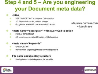 46
Step 4 and 5 – Are you engineering
your Document meta data?
 <title>
 VERY IMPORTANT = Unique = Call-to-action
 2-3 keyphrases on left, - brand on right
 Google has around 60 characters= 8-10 words
 <meta name=“description” = Unique = Call-to-action
 FAIRLY IMPORTANT
 4-5 keyphrases in natural English, c150 characters
 <meta name=“keywords”
 UNIMPORTANT
 Include main target keyphrases comma separated
 File name and directory structure
 Use hyphens, include keywords, be sensible
site:www.domain.com
+ keyphrase
 