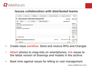 www.webforum.com
Issues collaboration with distributed teams
• Create issue workflow. Send and receive RFIs and Changes
• Attach photos to snag-lists on smartphones, link issues to
the latest version of drawings and models in the archive
• Book time against issues for billing or cost management
 