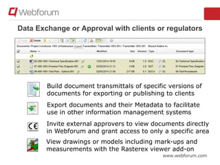 www.webforum.com
Data Exchange or Approval with clients or regulators
Build document transmittals of specific versions of
documents for exporting or publishing to clients
Export documents and their Metadata to facilitate
use in other information management systems
Invite external approvers to view documents directly
in Webforum and grant access to only a specific area
View drawings or models including mark-ups and
measurements with the Rasterex viewer add-on
 