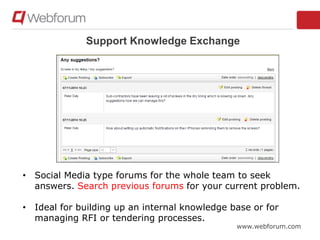www.webforum.com
Support Knowledge Exchange
• Social Media type forums for the whole team to seek
answers. Search previous forums for your current problem.
• Ideal for building up an internal knowledge base or for
managing RFI or tendering processes.
 