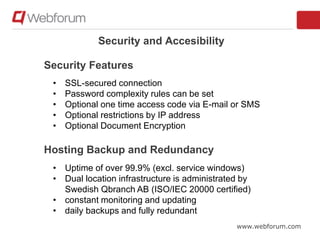 www.webforum.com
Security and Accesibility
• SSL-secured connection
• Password complexity rules can be set
• Optional one time access code via E-mail or SMS
• Optional restrictions by IP address
• Optional Document Encryption
• Uptime of over 99.9% (excl. service windows)
• Dual location infrastructure is administrated by
Swedish Qbranch AB (ISO/IEC 20000 certified)
• constant monitoring and updating
• daily backups and fully redundant
Security Features
Hosting Backup and Redundancy
 