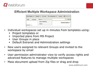 www.webforum.com
Efficient Multiple Workspace Administration
• Individual workspaces set up in minutes from templates using:
 Project templates or
 Imported plans from MS Project
 User Groups in place
 Default Extranet and Administration settings
• New users assigned to relevant Groups and invited to the
workspace by email
• User permission administrator view to verify access rights and
advanced features to manage multiple workspaces
• Mass document upload from Zip files or drag and drop
 