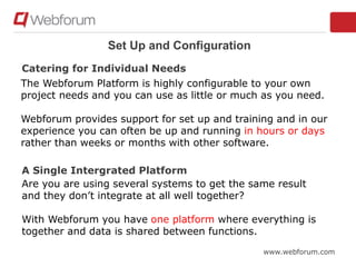 www.webforum.com
Set Up and Configuration
The Webforum Platform is highly configurable to your own
project needs and you can use as little or much as you need.
Webforum provides support for set up and training and in our
experience you can often be up and running in hours or days
rather than weeks or months with other software.
Are you are using several systems to get the same result
and they don’t integrate at all well together?
With Webforum you have one platform where everything is
together and data is shared between functions.
Catering for Individual Needs
A Single Intergrated Platform
 