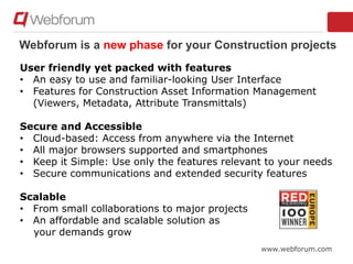 www.webforum.com
Webforum is a new phase for your Construction projects
User friendly yet packed with features
• An easy to use and familiar-looking User Interface
• Features for Construction Asset Information Management
(Viewers, Metadata, Attribute Transmittals)
Secure and Accessible
• Cloud-based: Access from anywhere via the Internet
• All major browsers supported and smartphones
• Keep it Simple: Use only the features relevant to your needs
• Secure communications and extended security features
Scalable
• From small collaborations to major projects
• An affordable and scalable solution as
your demands grow
 