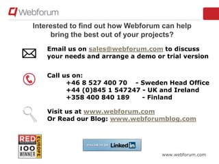 www.webforum.com
Interested to find out how Webforum can help
bring the best out of your projects?
Email us on sales@webforum.com to discuss
your needs and arrange a demo or trial version
Call us on:
+46 8 527 400 70 - Sweden Head Office
+44 (0)845 1 547247 - UK and Ireland
+358 400 840 189 - Finland
Visit us at www.webforum.com
Or Read our Blog: www.webforumblog.com
 