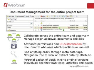 www.webforum.com
Document Management for the entire project team
Collaborate across the entire team and externally.
Manage design approval, documents and bids
Advanced permissions and UI customisation by
role. Control who uses which functions or can edit
Find anything easily through meta data tags.
Navigation tree to view or extract data by attribute
Personal basket of quick links to original versions
Individuals see their own tasks, activities and issues
 