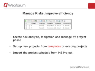 www.webforum.com
Manage Risks, improve efficiency
• Create risk analysis, mitigation and manage by project
phase
• Set up new projects from templates or existing projects
• Import the project schedule from MS Project
 