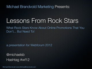 Michael Brandvold Marketing Presents:


    Lessons From Rock Stars
    What Rock Stars Know About Online Promotions That You
    Don’t... But Need To!



    a presentation for Webforum 2012


    @michaelsb
    Hashtag #wf12
Michael Brandvold www.MichaelBrandvold.com                  1
 
