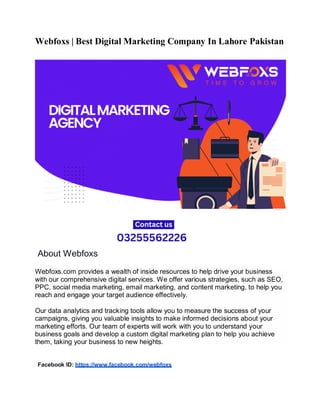 Webfoxs | Best Digital Marketing Company In Lahore Pakistan
About Webfoxs
Webfoxs.com provides a wealth of inside resources to help drive your business
with our comprehensive digital services. We offer various strategies, such as SEO,
PPC, social media marketing, email marketing, and content marketing, to help you
reach and engage your target audience effectively.
Our data analytics and tracking tools allow you to measure the success of your
campaigns, giving you valuable insights to make informed decisions about your
marketing efforts. Our team of experts will work with you to understand your
business goals and develop a custom digital marketing plan to help you achieve
them, taking your business to new heights.
Facebook ID: https://www.facebook.com/webfoxs
 