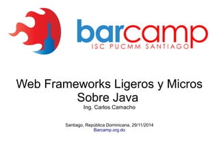 Web Frameworks Ligeros y Micros 
Sobre Java 
Ing. Carlos Camacho 
Santiago, República Dominicana, 29/11/2014 
Barcamp.org.do 
 