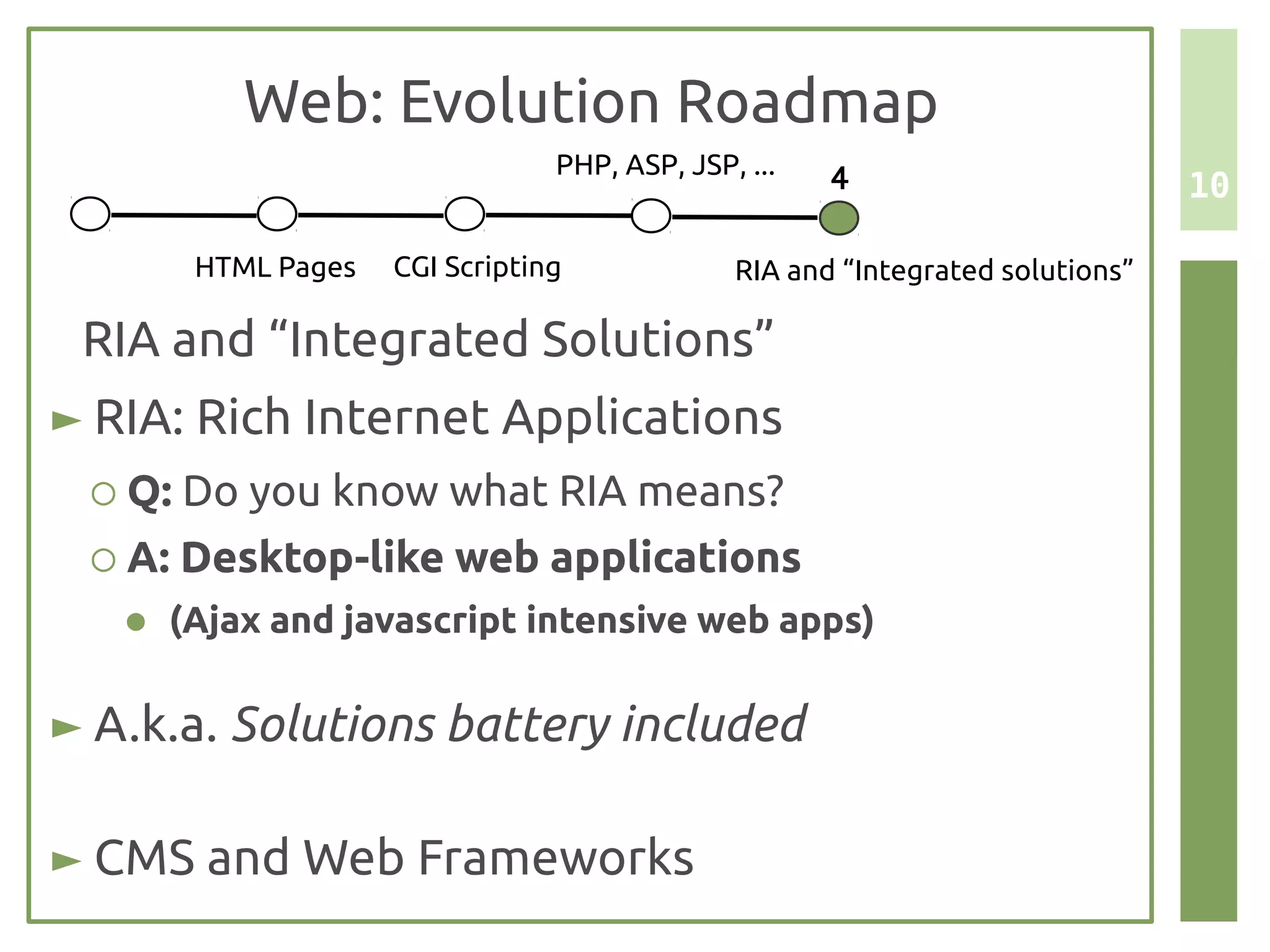 Web: Evolution Roadmap
                                 PHP, ASP, JSP, ...   4                         10

        HTML Pages   CGI Scripting             RIA and “Integrated solutions”

 RIA and “Integrated Solutions”
► RIA: Rich Internet Applications
 ○ Q: Do you know what RIA means?
 ○ A: Desktop-like web applications
   ●   (Ajax and javascript intensive web apps)

► A.k.a. Solutions battery included

► CMS and Web Frameworks
 